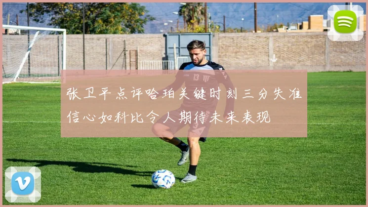 张卫平点评哈珀关键时刻三分失准信心如科比令人期待未来表现