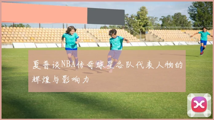 夏普谈NBA传奇球星各队代表人物的辉煌与影响力