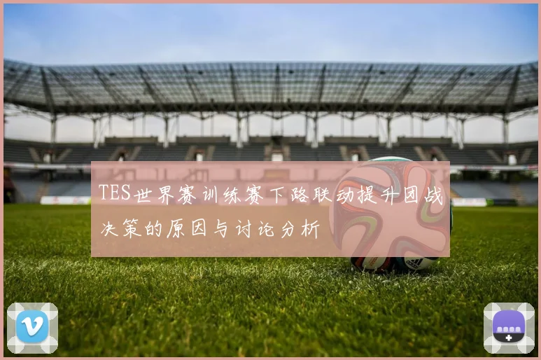 TES世界赛训练赛下路联动提升团战决策的原因与讨论分析