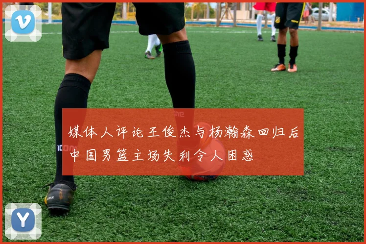 媒体人评论王俊杰与杨瀚森回归后中国男篮主场失利令人困惑