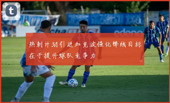 热刺计划引进加克波强化锋线目标在于提升球队竞争力