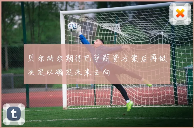 贝尔纳尔期待巴萨薪资方案后再做决定以确定未来去向